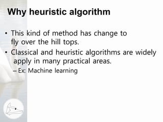 Why heuristic algorithm
• This kind of method has change to
fly over the hill tops.
• Classical and heuristic algorithms are widely
apply in many practical areas.
– Ex: Machine learning
 