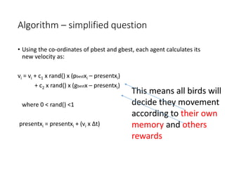 Algorithm – simplified question
• Using the co-ordinates of pbest and gbest, each agent calculates its
new velocity as:
vi = vi + c1 x rand() x (pbestxi – presentxi)
+ c2 x rand() x (gbestx – presentxi)
where 0 < rand() <1
presentxi = presentxi + (vi x Δt)
This means all birds will
decide they movement
according to their own
memory and others
rewards
 