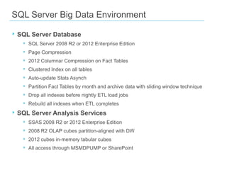 SQL Server Big Data Environment

‣ SQL Server Database
   ‣   SQL Server 2008 R2 or 2012 Enterprise Edition
   ‣   Page Compression
   ‣   2012 Columnar Compression on Fact Tables
   ‣   Clustered Index on all tables
   ‣   Auto-update Stats Asynch
   ‣   Partition Fact Tables by month and archive data with sliding window technique
   ‣   Drop all indexes before nightly ETL load jobs
   ‣   Rebuild all indexes when ETL completes
‣ SQL Server Analysis Services
   ‣   SSAS 2008 R2 or 2012 Enterprise Edition
   ‣   2008 R2 OLAP cubes partition-aligned with DW
   ‣   2012 cubes in-memory tabular cubes
   ‣   All access through MSMDPUMP or SharePoint
 