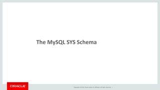 Copyright © 2014, Oracle and/or its affiliates. All rights reserved. |23
MySQL SYS Schema Overview
Originally called “ps_helper”
Started as a collection of views, procedures and functions, designed to
make reading raw Performance Schema data easier
Implements many of the common DBA and Developer use cases,
including many of those shown already
Now bundled within MySQL Workbench 6.1
Available on GitHub
https://github.com/MarkLeith/mysql-sys
 