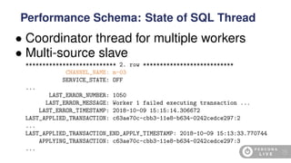 • Coordinator thread for multiple workers
• Multi-source slave
*************************** 2. row ***************************
CHANNEL_NAME: m-03
SERVICE_STATE: OFF
...
LAST_ERROR_NUMBER: 1050
LAST_ERROR_MESSAGE: Worker 1 failed executing transaction ...
LAST_ERROR_TIMESTAMP: 2018-10-09 15:15:14.306672
LAST_APPLIED_TRANSACTION: c63ae70c-cbb3-11e8-b634-0242cedce297:2
...
LAST_APPLIED_TRANSACTION_END_APPLY_TIMESTAMP: 2018-10-09 15:13:33.770744
APPLYING_TRANSACTION: c63ae70c-cbb3-11e8-b634-0242cedce297:3
...
Performance Schema: State of SQL Thread
70
 