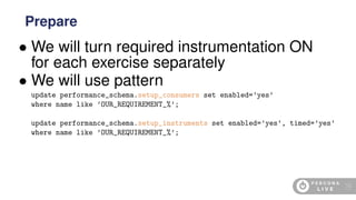 • We will turn required instrumentation ON
for each exercise separately
• We will use pattern
update performance_schema.setup_consumers set enabled=’yes’
where name like ’OUR_REQUIREMENT_%’;
update performance_schema.setup_instruments set enabled=’yes’, timed=’yes’
where name like ’OUR_REQUIREMENT_%’;
Prepare
19
 