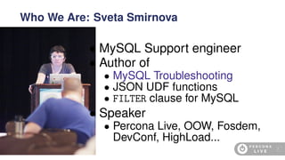 • MySQL Support engineer
• Author of
• MySQL Troubleshooting
• JSON UDF functions
• FILTER clause for MySQL
• Speaker
• Percona Live, OOW, Fosdem,
DevConf, HighLoad...
Who We Are: Sveta Smirnova
4
 