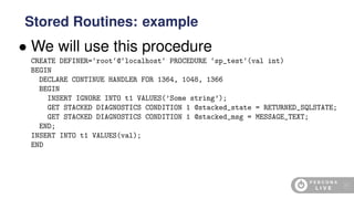 • We will use this procedure
CREATE DEFINER=‘root‘@‘localhost‘ PROCEDURE ‘sp_test‘(val int)
BEGIN
DECLARE CONTINUE HANDLER FOR 1364, 1048, 1366
BEGIN
INSERT IGNORE INTO t1 VALUES(’Some string’);
GET STACKED DIAGNOSTICS CONDITION 1 @stacked_state = RETURNED_SQLSTATE;
GET STACKED DIAGNOSTICS CONDITION 1 @stacked_msg = MESSAGE_TEXT;
END;
INSERT INTO t1 VALUES(val);
END
Stored Routines: example
41
 