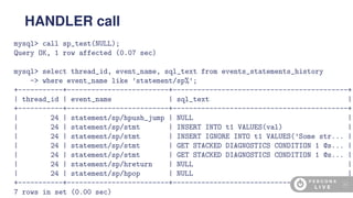 mysql> call sp_test(NULL);
Query OK, 1 row affected (0.07 sec)
mysql> select thread_id, event_name, sql_text from events_statements_history
-> where event_name like ’statement/sp%’;
+-----------+-------------------------+-------------------------------------------+
| thread_id | event_name | sql_text |
+-----------+-------------------------+-------------------------------------------+
| 24 | statement/sp/hpush_jump | NULL |
| 24 | statement/sp/stmt | INSERT INTO t1 VALUES(val) |
| 24 | statement/sp/stmt | INSERT IGNORE INTO t1 VALUES(’Some str... |
| 24 | statement/sp/stmt | GET STACKED DIAGNOSTICS CONDITION 1 @s... |
| 24 | statement/sp/stmt | GET STACKED DIAGNOSTICS CONDITION 1 @s... |
| 24 | statement/sp/hreturn | NULL |
| 24 | statement/sp/hpop | NULL |
+-----------+-------------------------+-------------------------------------------+
7 rows in set (0.00 sec)
HANDLER call
43
 