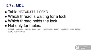 • Table METADATA LOCKS
• Which thread is waiting for a lock
• Which thread holds the lock
• Not only for tables:
GLOBAL, SCHEMA, TABLE, FUNCTION, PROCEDURE, EVENT, COMMIT, USER LEVEL
LOCK, TABLESPACE
5.7+: MDL
46
 