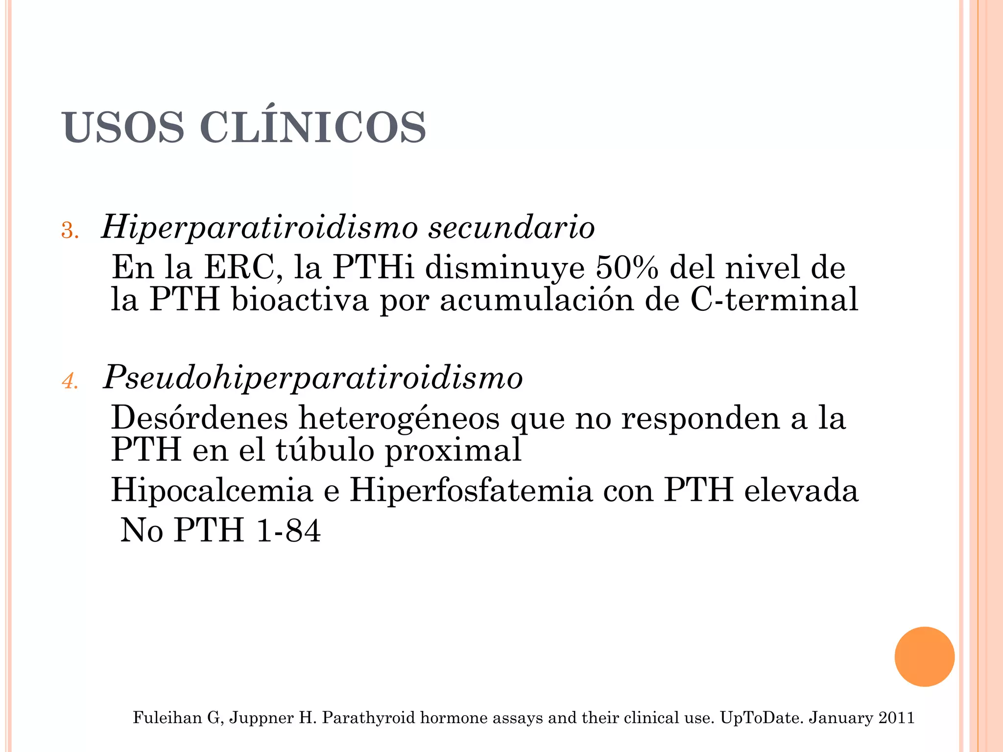 USOS CLÍNICOS
3. Hiperparatiroidismo secundario
En la ERC, la PTHi disminuye 50% del nivel de
la PTH bioactiva por acumulación de C-terminal
4.  Pseudohiperparatiroidismo
Desórdenes heterogéneos que no responden a la
PTH en el túbulo proximal
Hipocalcemia e Hiperfosfatemia con PTH elevada
No PTH 1-84
Fuleihan G, Juppner H. Parathyroid hormone assays and their clinical use. UpToDate. January 2011
 