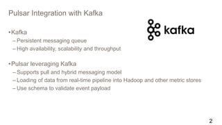 Pulsar Integration with Kafka
•Kafka
– Persistent messaging queue
– High availability, scalability and throughput
•Pulsar leveraging Kafka
– Supports pull and hybrid messaging model
– Loading of data from real-time pipeline into Hadoop and other metric stores
– Use schema to validate event payload
2
 