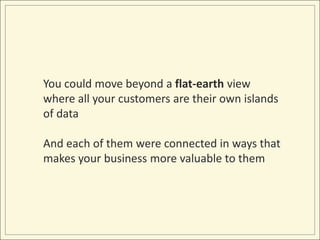 You could move beyond a flat-earth view where all your customers are their own islands of dataAnd each of them were connected in ways that makes your business more valuable to them