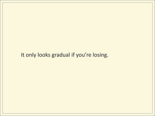 It only looks gradual if you’re losing.