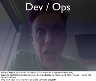 Dev / Ops
State of repeatability and testing in infrastructures is generally shocking.
Leads to systems/operations teams being adverse to change and conservative - slows the
business down!
Why isn’t your infrastructure an agile software project?
 
