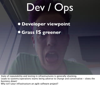 Dev / Ops
•Developer viewpoint
•Grass IS greener
State of repeatability and testing in infrastructures is generally shocking.
Leads to systems/operations teams being adverse to change and conservative - slows the
business down!
Why isn’t your infrastructure an agile software project?
 