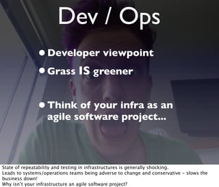 Dev / Ops
•Developer viewpoint
•Grass IS greener
•Think of your infra as an
agile software project...
State of repeatability and testing in infrastructures is generally shocking.
Leads to systems/operations teams being adverse to change and conservative - slows the
business down!
Why isn’t your infrastructure an agile software project?
 