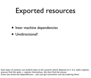 Exported resources
• Inter machine dependencies
• Unidirectional!
Each layer of systems can publish data to the systems which depend on it. (I.e. webs register,
proxies ﬁnd the webs + register themselves, lbs then ﬁnd the proxy).
Given you know the dependencies - you can get consistent runs by ordering them.
 