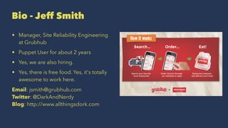Bio - Jeff Smith
• Manager, Site Reliability Engineering
at Grubhub
• Puppet User for about 2 years
• Yes, we are also hiring.
• Yes, there is free food. Yes, it's totally
awesome to work here.
Email: jsmith@grubhub.com
Twitter: @DarkAndNerdy
Blog: http://www.allthingsdork.com
 