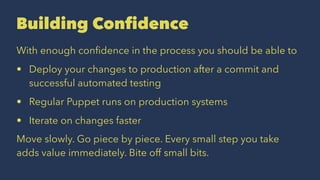 Building Confidence
With enough conﬁdence in the process you should be able to
• Deploy your changes to production after a commit and
successful automated testing
• Regular Puppet runs on production systems
• Iterate on changes faster
Move slowly. Go piece by piece. Every small step you take
adds value immediately. Bite off small bits.
 