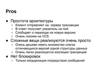 Pros
● Простота архитектуры
  ○   Клиент отправляет на сервер транзакции
  ○   В ответ получает указатель на root
  ○   Сообщает о переходе на новую версию
  ○   Очень похоже на VCS
● Сложные вещи реализуются очень просто
  ○ Очень дешево иметь множество слегка
    отличающихся версий одной структуры данных
  ○ Очень легко реализуется изоляция транзакций
● Нет блокировок
  ○ Только координация посредством сообщений
 