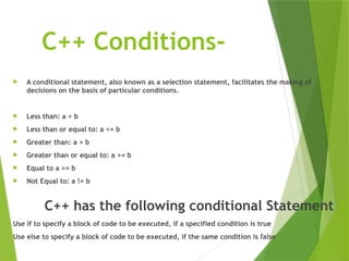 C++ Conditions-
 A conditional statement, also known as a selection statement, facilitates the making of
decisions on the basis of particular conditions.
 Less than: a < b
 Less than or equal to: a <= b
 Greater than: a > b
 Greater than or equal to: a >= b
 Equal to a == b
 Not Equal to: a != b
C++ has the following conditional Statement
Use if to specify a block of code to be executed, if a specified condition is true
Use else to specify a block of code to be executed, if the same condition is false
 