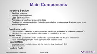 Yahoo! Presentation, Confidential 16 July 2014
Main Components
Indexing Service
• Realtime ingestion
• Hadoop batch ingestion
• Local batch ingestion
• Aggregates are defined at indexing stage
• Final output: segments of data that will eventually live on deep store. Each segment holds
a timerange of data.
Coordinator Node
• The Coordinator! Takes care of reading metadata from MySQL and looking at zookeeper to see who’s
there and putting segment distribution information for Historicals to pick, etc.
Broker Node
• Forwards the queries to the nodes who have the segments that fall into the given time interval
• Takes care of aggregating the partial aggregates from historical nodes
Historical Node
• Loads segments of immutable indexed data that live on the deep store (usually Grid)
• Each historical node
Realtime Node
 