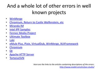 And a whole lot of other errors in well
              known projects
•    WinMerge
•    Chromium, Return to Castle Wolfenstein, etc
•    Miranda IM
•    Intel IPP Samples
•    Fennec Media Project
•    Ultimate Toolbox
•    Loki
•    eMule Plus, Pixie, VirtualDub, WinMerge, XUIFramework
•    Chromium
•    Qt
•    Apache HTTP Server
•    TortoiseSVN

                       Here are the links to the articles containing descriptions of the errors:
                                                       http://www.viva64.com/en/pvs-studio/
 
