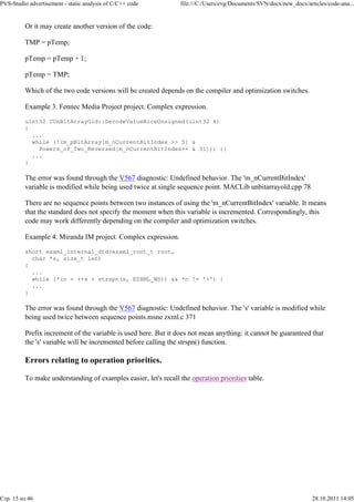 PVS-Studio advertisement - static analysis of C/C++ code         file:///C:/Users/evg/Documents/SVN/docx/new_docx/articles/code-ana...


          Or it may create another version of the code:

          TMP = pTemp;

          pTemp = pTemp + 1;

          pTemp = TMP;

          Which of the two code versions will be created depends on the compiler and optimization switches.

          Example 3. Fennec Media Project project. Complex expression.

          uint32 CUnBitArrayOld::DecodeValueRiceUnsigned(uint32 k)
          {
            ...
            while (!(m_pBitArray[m_nCurrentBitIndex >> 5] &
              Powers_of_Two_Reversed[m_nCurrentBitIndex++ & 31])) {}
            ...
          }

          The error was found through the V567 diagnostic: Undefined behavior. The 'm_nCurrentBitIndex'
          variable is modified while being used twice at single sequence point. MACLib unbitarrayold.cpp 78

          There are no sequence points between two instances of using the 'm_nCurrentBitIndex' variable. It means
          that the standard does not specify the moment when this variable is incremented. Correspondingly, this
          code may work differently depending on the compiler and optimization switches.

          Example 4. Miranda IM project. Complex expression.

          short ezxml_internal_dtd(ezxml_root_t root,
            char *s, size_t len)
          {
            ...
            while (*(n = ++s + strspn(s, EZXML_WS)) && *n != '>') {
            ...
          }

          The error was found through the V567 diagnostic: Undefined behavior. The 's' variable is modified while
          being used twice between sequence points.msne zxml.c 371

          Prefix increment of the variable is used here. But it does not mean anything: it cannot be guaranteed that
          the 's' variable will be incremented before calling the strspn() function.

          Errors relating to operation priorities.

          To make understanding of examples easier, let's recall the operation priorities table.




Стр. 15 из 46                                                                                                        28.10.2011 14:05
 