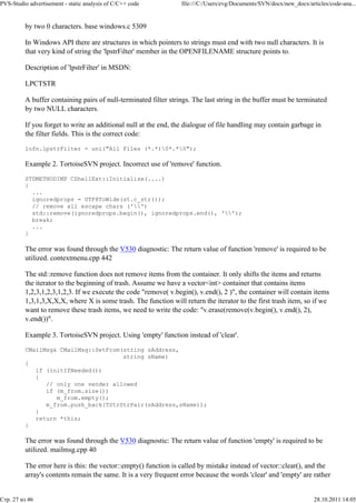 PVS-Studio advertisement - static analysis of C/C++ code          file:///C:/Users/evg/Documents/SVN/docx/new_docx/articles/code-ana...


          by two 0 characters. base windows.c 5309

          In Windows API there are structures in which pointers to strings must end with two null characters. It is
          that very kind of string the 'lpstrFilter' member in the OPENFILENAME structure points to.

          Description of 'lpstrFilter' in MSDN:

          LPCTSTR

          A buffer containing pairs of null-terminated filter strings. The last string in the buffer must be terminated
          by two NULL characters.

          If you forget to write an additional null at the end, the dialogue of file handling may contain garbage in
          the filter fields. This is the correct code:

          lofn.lpstrFilter = uni("All Files (*.*)0*.*0");

          Example 2. TortoiseSVN project. Incorrect use of 'remove' function.

          STDMETHODIMP CShellExt::Initialize(....)
          {
            ...
            ignoredprops = UTF8ToWide(st.c_str());
            // remove all escape chars ('')
            std::remove(ignoredprops.begin(), ignoredprops.end(), '');
            break;
            ...
          }

          The error was found through the V530 diagnostic: The return value of function 'remove' is required to be
          utilized. contextmenu.cpp 442

          The std::remove function does not remove items from the container. It only shifts the items and returns
          the iterator to the beginning of trash. Assume we have a vector<int> container that contains items
          1,2,3,1,2,3,1,2,3. If we execute the code "remove( v.begin(), v.end(), 2 )", the container will contain items
          1,3,1,3,X,X,X, where X is some trash. The function will return the iterator to the first trash item, so if we
          want to remove these trash items, we need to write the code: "v.erase(remove(v.begin(), v.end(), 2),
          v.end())".

          Example 3. TortoiseSVN project. Using 'empty' function instead of 'clear'.

          CMailMsg& CMailMsg::SetFrom(string sAddress,
                                      string sName)
          {
             if (initIfNeeded())
             {
                // only one sender allowed
                if (m_from.size())
                   m_from.empty();
                m_from.push_back(TStrStrPair(sAddress,sName));
             }
             return *this;
          }

          The error was found through the V530 diagnostic: The return value of function 'empty' is required to be
          utilized. mailmsg.cpp 40

          The error here is this: the vector::empty() function is called by mistake instead of vector::clear(), and the
          array's contents remain the same. It is a very frequent error because the words 'clear' and 'empty' are rather


Стр. 27 из 46                                                                                                         28.10.2011 14:05
 