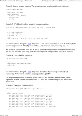 PVS-Studio advertisement - static analysis of C/C++ code           file:///C:/Users/evg/Documents/SVN/docx/new_docx/articles/code-ana...


          This code does not have any meaning. The programmer must have intended to write it this way:

          switch(LOWORD(wParam))
          {
            case IDOK: //no break
            case IDCANCEL:
              EndDialog(hDlg,TRUE);
              return(TRUE);
              break;
          }

          Example 3. CPU Identifying Tool project. A too strict condition.

          void projillum(short* wtab, int xdots, int ydots, double dec)
          {
            ...
            s = sin(-dtr(dec));
            x = -s * sin(th);
            y = cos(th);
            ...
            lon = (y == 0 && x == 0) ? 0.0 : rtd(atan2(y, x));
          }

          The error was found through the V550 diagnostic: An odd precise comparison: x == 0. It's probably better
          to use a comparison with defined precision: fabs(A - B) '<' Epsilon. clock_dll sunalgo.cpp 155

          It is strange to expect that the result will be strictly 0 after executing all these complex calculations using
          'sin' and 'cos' functions. Most likely, there must be comparison to be performed with certain accuracy.

          Example 4. Lugaru. Double assignment.

          int Game::DrawGLScene(void)
          {
            ...
            radius=fast_sqrt(maxdistance);
            radius=110;
            ...
          }

          The error was found through the V519 diagnostic: The 'radius' object is assigned values twice
          successively. Perhaps this is a mistake. Lugaru gamedraw.cpp 1505

          The programmer must have deliberately written value 110 into the 'radius' variable for the sake of
          experiment and then forgot to remove this line. As a result, we have a meaningless and maybe even
          invalid code.

          Example 5. QT project. Duplicated check.

          Q3TextCustomItem* Q3TextDocument::parseTable(...)
          {
            ...
            while (end < length
              && !hasPrefix(doc, length, end, QLatin1String("</td"))
              && !hasPrefix(doc, length, end, QLatin1String("<td"))
              && !hasPrefix(doc, length, end, QLatin1String("</th"))
              && !hasPrefix(doc, length, end, QLatin1String("<th"))
              && !hasPrefix(doc, length, end, QLatin1String("<td"))
              && !hasPrefix(doc, length, end, QLatin1String("</tr"))
              && !hasPrefix(doc, length, end, QLatin1String("<tr"))
              && !hasPrefix(doc, length, end, QLatin1String("</table"))) {

            ...



Стр. 30 из 46                                                                                                          28.10.2011 14:05
 
