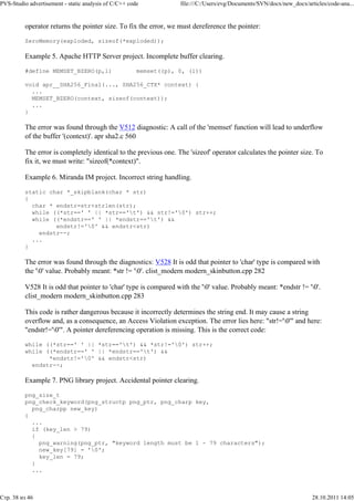 PVS-Studio advertisement - static analysis of C/C++ code           file:///C:/Users/evg/Documents/SVN/docx/new_docx/articles/code-ana...


          operator returns the pointer size. To fix the error, we must dereference the pointer:

          ZeroMemory(exploded, sizeof(*exploded));

          Example 5. Apache HTTP Server project. Incomplete buffer clearing.

          #define MEMSET_BZERO(p,l)                    memset((p), 0, (l))

          void apr__SHA256_Final(..., SHA256_CTX* context) {
            ...
            MEMSET_BZERO(context, sizeof(context));
            ...
          }

          The error was found through the V512 diagnostic: A call of the 'memset' function will lead to underflow
          of the buffer '(context)'. apr sha2.c 560

          The error is completely identical to the previous one. The 'sizeof' operator calculates the pointer size. To
          fix it, we must write: "sizeof(*context)".

          Example 6. Miranda IM project. Incorrect string handling.

          static char *_skipblank(char * str)
          {
            char * endstr=str+strlen(str);
            while ((*str==' ' || *str=='t') && str!='0') str++;
            while ((*endstr==' ' || *endstr=='t') &&
                   endstr!='0' && endstr<str)
              endstr--;
            ...
          }

          The error was found through the diagnostics: V528 It is odd that pointer to 'char' type is compared with
          the '0' value. Probably meant: *str != '0'. clist_modern modern_skinbutton.cpp 282

          V528 It is odd that pointer to 'char' type is compared with the '0' value. Probably meant: *endstr != '0'.
          clist_modern modern_skinbutton.cpp 283

          This code is rather dangerous because it incorrectly determines the string end. It may cause a string
          overflow and, as a consequence, an Access Violation exception. The error lies here: "str!='0'" and here:
          "endstr!='0'". A pointer dereferencing operation is missing. This is the correct code:

          while ((*str==' ' || *str=='t') && *str!='0') str++;
          while ((*endstr==' ' || *endstr=='t') &&
                 *endstr!='0' && endstr<str)
            endstr--;

          Example 7. PNG library project. Accidental pointer clearing.

          png_size_t
          png_check_keyword(png_structp png_ptr, png_charp key,
            png_charpp new_key)
          {
            ...
            if (key_len > 79)
            {
              png_warning(png_ptr, "keyword length must be 1 - 79 characters");
              new_key[79] = '0';
              key_len = 79;
            }
            ...



Стр. 38 из 46                                                                                                          28.10.2011 14:05
 
