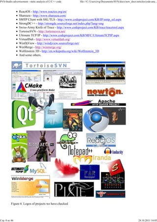 PVS-Studio advertisement - static analysis of C/C++ code      file:///C:/Users/evg/Documents/SVN/docx/new_docx/articles/code-ana...


                 ReactOS - http://www.reactos.org/en/
                 Shareaza - http://www.shareaza.com/
                 SMTP Client with SSL/TLS - http://www.codeproject.com/KB/IP/smtp_ssl.aspx
                 StrongDC++ - http://strongdc.sourceforge.net/index.php?lang=eng
                 Swiss-Army Knife of Trace - http://www.codeproject.com/KB/trace/tracetool.aspx
                 TortoiseSVN - http://tortoisesvn.net/
                 Ultimate TCP/IP - http://www.codeproject.com/KB/MFC/UltimateTCPIP.aspx
                 VirtualDub - http://www.virtualdub.org/
                 WinDjView - http://windjview.sourceforge.net/
                 WinMerge - http://winmerge.org/
                 Wolfenstein 3D - http://en.wikipedia.org/wiki/Wolfenstein_3D
                 And some others.




          Figure 6. Logos of projects we have checked




Стр. 8 из 46                                                                                                      28.10.2011 14:05
 