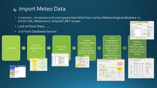 Database
Click on
geographical
site
Go to New
option
Choose
Interactive Map
& Enter
location /lat
long on address
bar then click on
Import
Go to
Geographical
Coordinate
section &Verify
details ,choose
Meteodata
source i.e
Meteonorm6 or
NASA-SSE
Click on
Import>in
Monthly meteo
section ,click on
OK button Save
the file
 