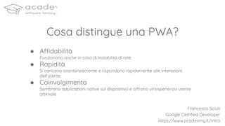● Affidabilità
Funzionano anche in caso di instabilità di rete
● Rapidità
Si caricano istantaneamente e rispondono rapidamente alle interazioni
dell'utente
● Coinvolgimento
Sembrano applicazioni native sul dispositivo e offrono un'esperienza utente
ottimale
Cosa distingue una PWA?
Francesco Sciuti
Google Certiﬁed Developer
https://www.acadevmy.it/intro
 