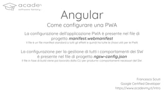 Angular
Come conﬁgurare una PWA
La conﬁgurazione dell’applicazione PWA è presente nel ﬁle di
progetto manifest.webmanifest
Il ﬁle è un ﬁle manifest standard a tutti gli effetti e quindi ha tutte le chiavi utili per le PWA
La conﬁgurazione per la gestione di tutti i comportamenti dei SW
è presente nel ﬁle di progetto ngsw-conﬁg.json
Il ﬁle in fase di build viene poi lavorato dalla CLI per produrre i comportamenti necessari del SW.
Francesco Sciuti
Google Certiﬁed Developer
https://www.acadevmy.it/intro
 
