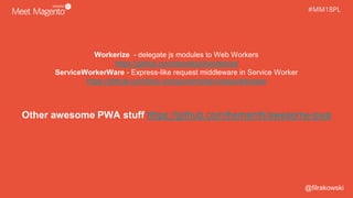 #MM18PL#MM18PL
Workerize - delegate js modules to Web Workers
https://github.com/developit/workerize
ServiceWorkerWare - Express-like request middleware in Service Worker
https://github.com/fxos-components/serviceworkerware
Other awesome PWA stuff https://github.com/hemanth/awesome-pwa
@filrakowski
 