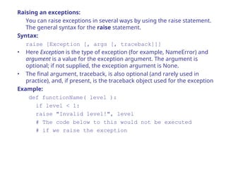 Raising an exceptions:
You can raise exceptions in several ways by using the raise statement.
The general syntax for the raise statement.
Syntax:
raise [Exception [, args [, traceback]]]
• Here Exception is the type of exception (for example, NameError) and
argument is a value for the exception argument. The argument is
optional; if not supplied, the exception argument is None.
• The final argument, traceback, is also optional (and rarely used in
practice), and, if present, is the traceback object used for the exception
Example:
def functionName( level ):
if level < 1:
raise "Invalid level!", level
# The code below to this would not be executed
# if we raise the exception
 