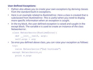 User-Defined Exceptions:
• Python also allows you to create your own exceptions by deriving classes
from the standard built-in exceptions.
• Here is an example related to RuntimeError. Here a class is created that is
subclassed from RuntimeError. This is useful when you need to display
more specific information when an exception is caught.
• In the try block, the user-defined exception is raised and caught in the
except block. The variable e is used to create an instance of the class
Networkerror.
class Networkerror(RuntimeError):
def __init__(self, arg):
self.args = arg
• So once you defined above class, you can raise your exception as follows:
try:
raise Networkerror("Bad hostname")
except Networkerror,e:
print e.args
 