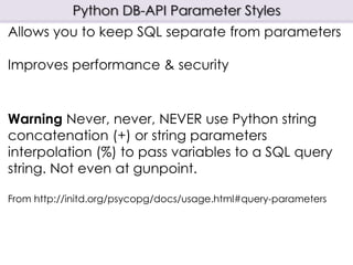 Python DB-API Parameter Styles
Allows you to keep SQL separate from parameters
Improves performance & security
Warning Never, never, NEVER use Python string
concatenation (+) or string parameters
interpolation (%) to pass variables to a SQL query
string. Not even at gunpoint.
From http://initd.org/psycopg/docs/usage.html#query-parameters
 