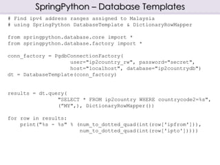 SpringPython – Database Templates
# Find ipv4 address ranges assigned to Malaysia
# using SpringPython DatabaseTemplate & DictionaryRowMapper
from springpython.database.core import *
from springpython.database.factory import *
conn_factory = PgdbConnectionFactory(
user="ip2country_rw", password="secret",
host="localhost", database="ip2countrydb")
dt = DatabaseTemplate(conn_factory)
results = dt.query(
"SELECT * FROM ip2country WHERE countrycode2=%s",
(”MY",), DictionaryRowMapper())
for row in results:
print("%s - %s" % (num_to_dotted_quad(int(row['ipfrom'])),
num_to_dotted_quad(int(row['ipto']))))
 