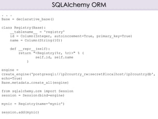 SQLAlchemy ORM
. . .
Base = declarative_base()
class Registry(Base):
__tablename__ = 'registry'
id = Column(Integer, autoincrement=True, primary_key=True)
name = Column(String(10))
def __repr__(self):
return "<Registry(%r, %r)>" % (
self.id, self.name
)
engine =
create_engine('postgresql://ip2country_rw:secret@localhost/ip2countrydb',
echo=True)
Base.metadata.create_all(engine)
from sqlalchemy.orm import Session
session = Session(bind=engine)
mynic = Registry(name='mynic')
session.add(mynic)
 