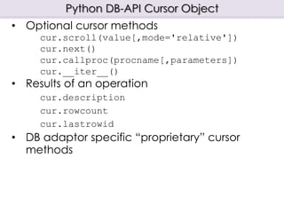 Python DB-API Cursor Object
• Optional cursor methods
cur.scroll(value[,mode='relative'])
cur.next()
cur.callproc(procname[,parameters])
cur.__iter__()
• Results of an operation
cur.description
cur.rowcount
cur.lastrowid
• DB adaptor specific “proprietary” cursor
methods
 