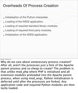 Overheads Of Process Creation


      •   Initialisation of the Python interpreter.
      •   Loading of the WSGI application.
      •   Loading of required standard library modules.
      •   Loading of required third party modules.
      •   Initialisation of the WSGI application.




Saturday, 16 March 2013


Why do we care about unnecessary process creation?
After all, aren't the processes just a fork of the Apache
parent process and so cheap to create? The problem is
that unlike mod_php where PHP is initialised and all
extension modules preloaded into the Apache parent
process, when using mod_wsgi, Python initialisation is
deferred until after the processes are forked. Any
application code and required Python modules are then
lazily loaded.
 