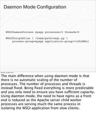 Daemon Mode Conﬁguration




         WSGIDaemonProcess myapp processes=3 threads=5

         WSGIScriptAlias / /some/path/wsgi.py 
             process-group=myapp application-group=%{GLOBAL}




Saturday, 16 March 2013


The main difference when using daemon mode is that
there is no automatic scaling of the number of
processes. The number of processes and threads is
instead ﬁxed. Being ﬁxed everything is more predictable
and you only need to ensure you have sufficient capacity.
Using daemon mode, the need to have nginx as a front
end is reduced as the Apache server child worker
processes are serving much the same process in
isolating the WSGI application from slow clients.
 