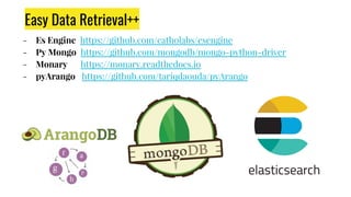 Easy Data Retrieval++
- Es Engine https://github.com/catholabs/esengine
- Py Mongo https://github.com/mongodb/mongo-python-driver
- Monary https://monary.readthedocs.io
- pyArango https://github.com/tariqdaouda/pyArango
 