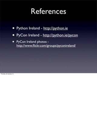References

                    • Python Ireland - http://python.ie
                    • PyCon Ireland - http://python.ie/pycon
                    •     PyCon Ireland photos -
                          http://www.ﬂickr.com/groups/pyconireland/




Thursday, 26 January 12
 