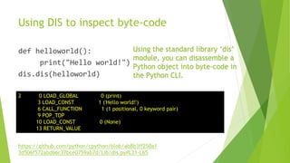Using DIS to inspect byte-code
def helloworld():
print("Hello world!")
dis.dis(helloworld)
2 0 LOAD_GLOBAL 0 (print)
3 LOAD_CONST 1 ('Hello world!')
6 CALL_FUNCTION 1 (1 positional, 0 keyword pair)
9 POP_TOP
10 LOAD_CONST 0 (None)
13 RETURN_VALUE
Using the standard library ‘dis’
module, you can disassemble a
Python object into byte-code in
the Python CLI.
https://github.com/python/cpython/blob/ab8b3ff250a1
3d506f572abd66c37bce0759ab7d/Lib/dis.py#L31-L65
 