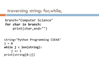 traversing string: for,while,
branch="Computer Science"
for char in branch:
print(char,end="")
string="Python Programming CSE4A"
j = 0
while j < len(string):
j += 1
print(string[0:j])
 