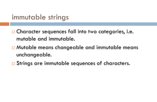 immutable strings
 Character sequences fall into two categories, i.e.
mutable and immutable.
 Mutable means changeable and immutable means
unchangeable.
 Strings are immutable sequences of characters.
 