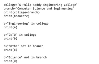 college="G Pulla Reddy Engineering College"
branch="Computer Science and Engineering"
print(college+branch)
print(branch*2)
a="Engineering" in college
print(a)
b="JNTU" in college
print(b)
c="Maths" not in branch
print(c)
d="Science" not in branch
print(d)
 