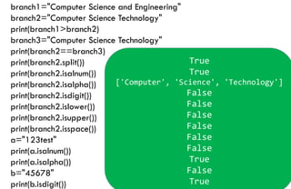 branch1="Computer Science and Engineering"
branch2="Computer Science Technology"
print(branch1>branch2)
branch3="Computer Science Technology"
print(branch2==branch3)
print(branch2.split())
print(branch2.isalnum())
print(branch2.isalpha())
print(branch2.isdigit())
print(branch2.islower())
print(branch2.isupper())
print(branch2.isspace())
a="123test"
print(a.isalnum())
print(a.isalpha())
b="45678"
print(b.isdigit())
True
True
['Computer', 'Science', 'Technology']
False
False
False
False
False
False
True
False
True
 