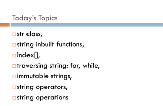 Today’s Topics
str class,
string inbuilt functions,
index[],
traversing string: for, while,
immutable strings,
string operators,
string operations
 