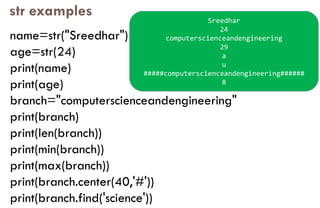 str examples
name=str("Sreedhar")
age=str(24)
print(name)
print(age)
branch="computerscienceandengineering"
print(branch)
print(len(branch))
print(min(branch))
print(max(branch))
print(branch.center(40,'#'))
print(branch.find('science'))
Sreedhar
24
computerscienceandengineering
29
a
u
#####computerscienceandengineering######
8
 